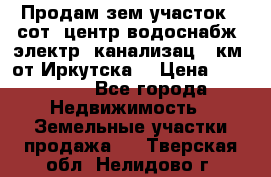 Продам зем.участок 12сот. центр.водоснабж. электр. канализац. 9км. от Иркутска  › Цена ­ 800 000 - Все города Недвижимость » Земельные участки продажа   . Тверская обл.,Нелидово г.